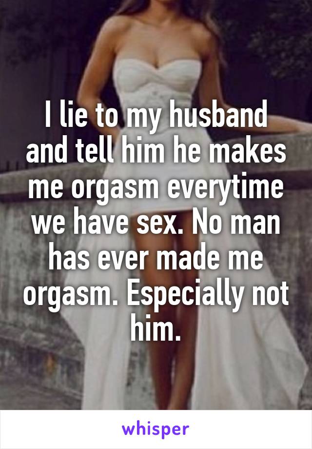 I lie to my husband and tell him he makes me orgasm everytime we have sex. No man has ever made me orgasm. Especially not him.