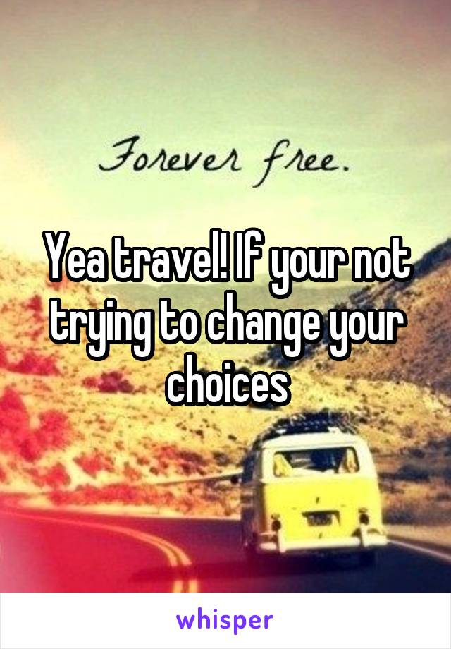 Yea travel! If your not trying to change your choices