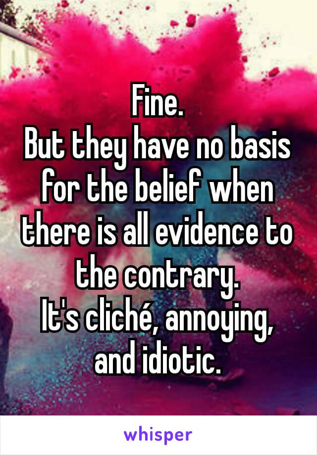 Fine.
But they have no basis for the belief when there is all evidence to the contrary.
It's cliché, annoying, and idiotic.