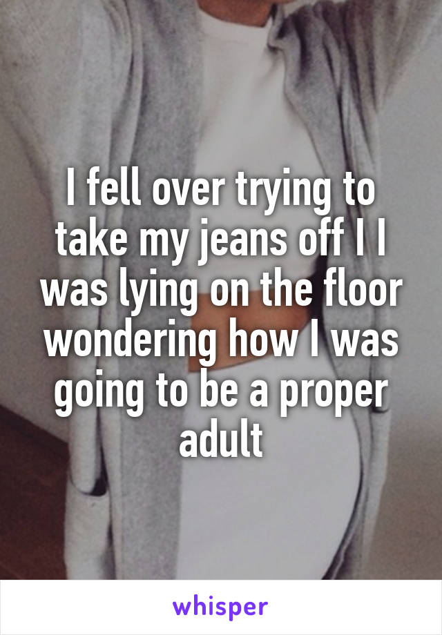 I fell over trying to take my jeans off I I was lying on the floor wondering how I was going to be a proper adult