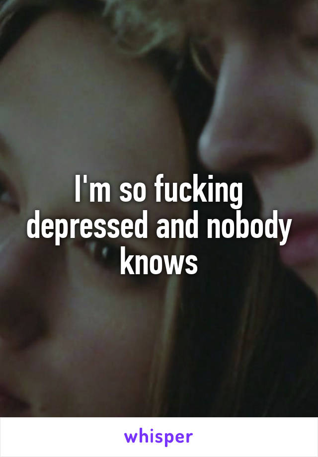 I'm so fucking depressed and nobody knows