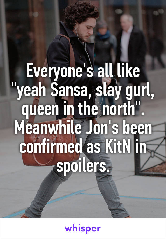 Everyone's all like "yeah Sansa, slay gurl, queen in the north". Meanwhile Jon's been confirmed as KitN in spoilers.