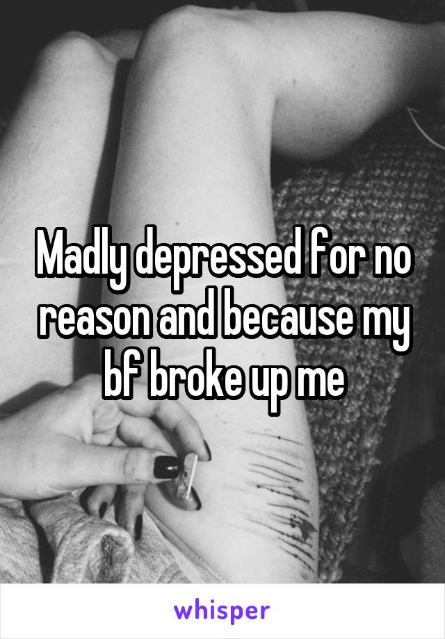 Madly depressed for no reason and because my bf broke up me