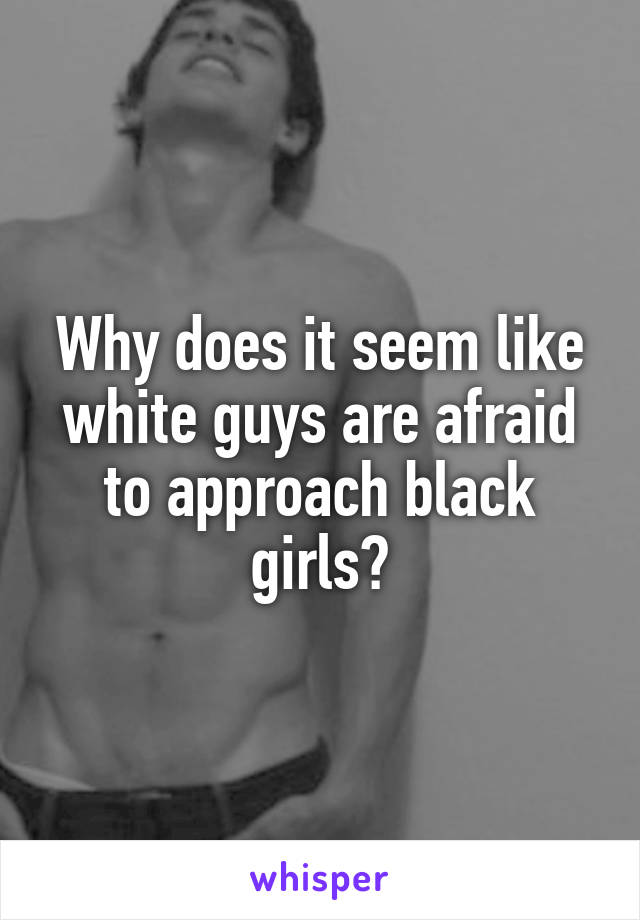 Why does it seem like white guys are afraid to approach black girls?