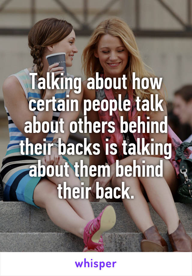 Talking about how certain people talk about others behind their backs is talking about them behind their back.