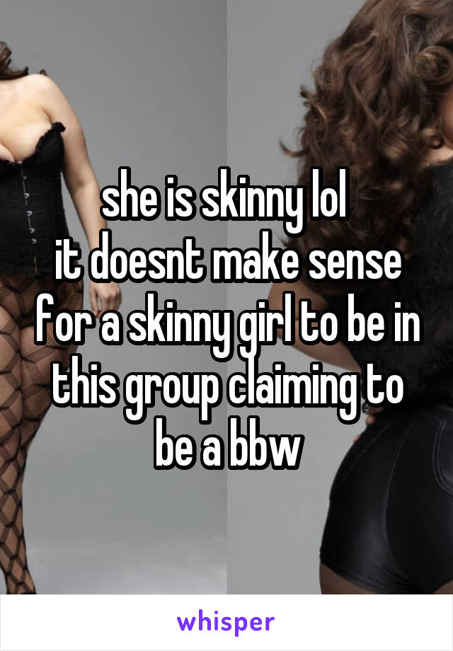 she is skinny lol 
it doesnt make sense for a skinny girl to be in this group claiming to be a bbw