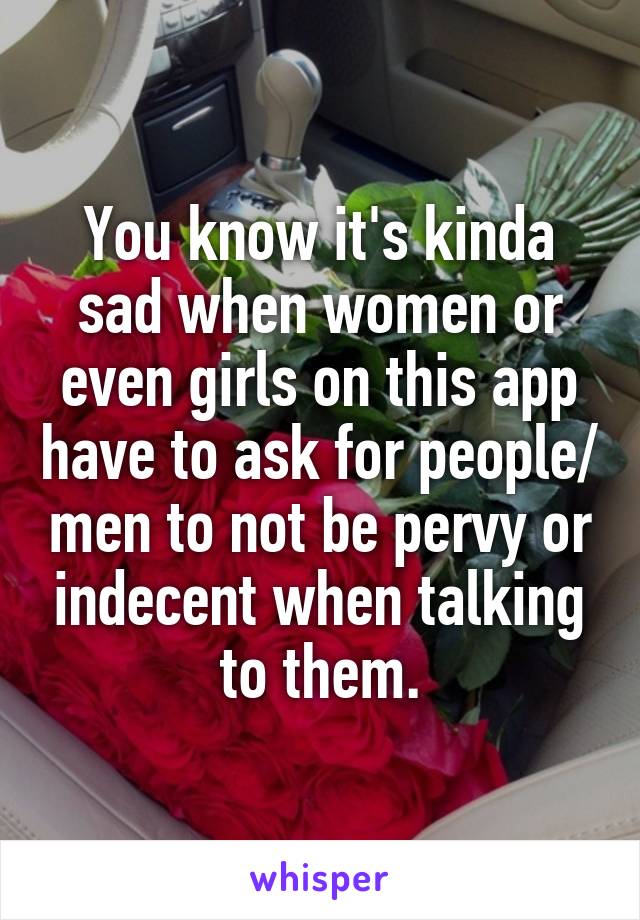 You know it's kinda sad when women or even girls on this app have to ask for people/ men to not be pervy or indecent when talking to them.