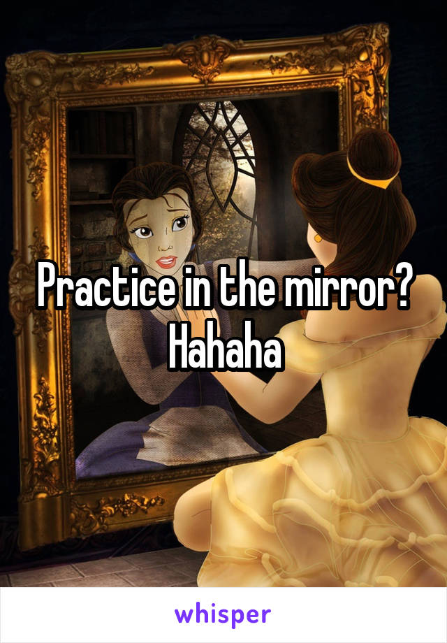 Practice in the mirror? Hahaha