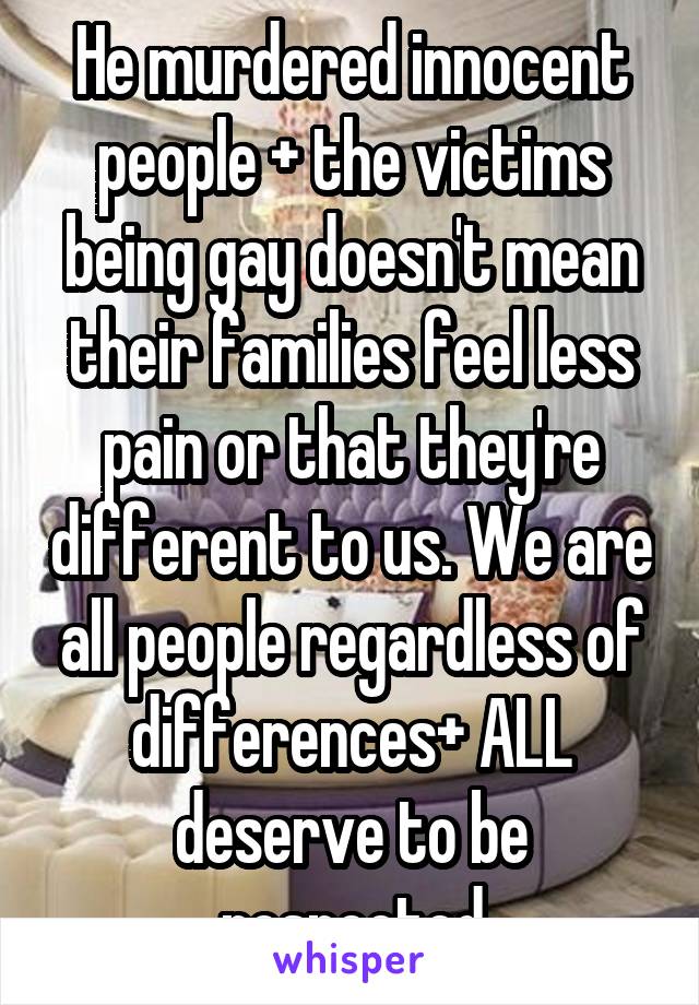 He murdered innocent people + the victims being gay doesn't mean their families feel less pain or that they're different to us. We are all people regardless of differences+ ALL deserve to be respected