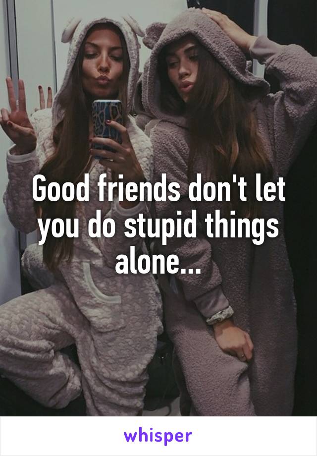 Good friends don't let you do stupid things alone...