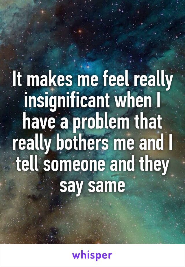 It makes me feel really insignificant when I have a problem that really bothers me and I tell someone and they say same