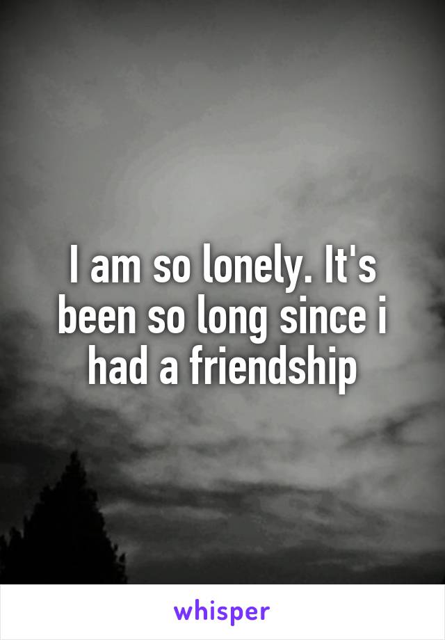 I am so lonely. It's been so long since i had a friendship