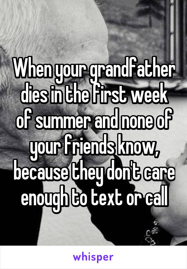 When your grandfather dies in the first week of summer and none of your friends know, because they don't care enough to text or call