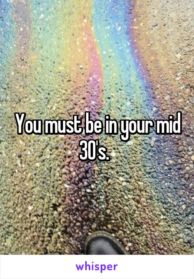 You must be in your mid 30's.  