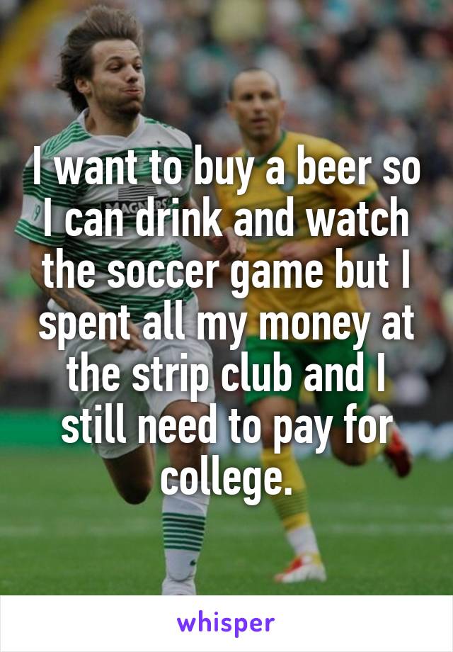 I want to buy a beer so I can drink and watch the soccer game but I spent all my money at the strip club and I still need to pay for college.