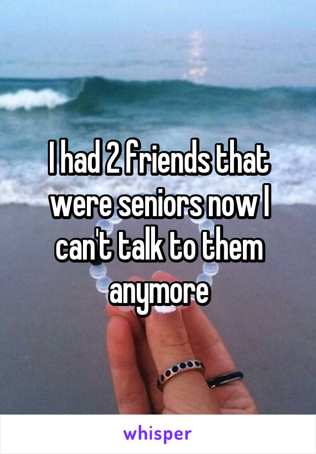 I had 2 friends that were seniors now I can't talk to them anymore