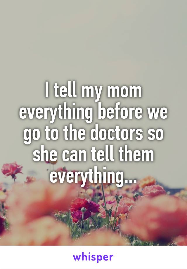 I tell my mom everything before we go to the doctors so she can tell them everything...