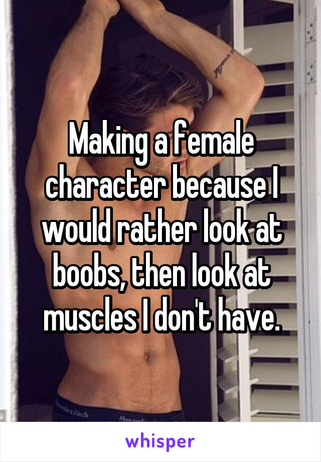 Making a female character because I would rather look at boobs, then look at muscles I don't have.