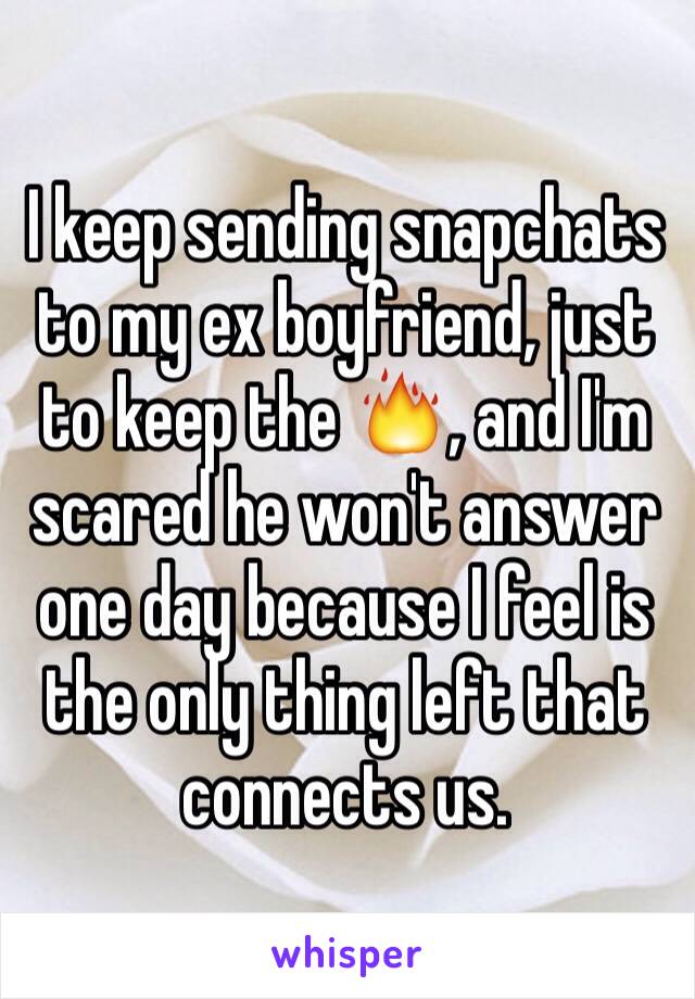 I keep sending snapchats to my ex boyfriend, just to keep the 🔥, and I'm scared he won't answer one day because I feel is the only thing left that connects us.