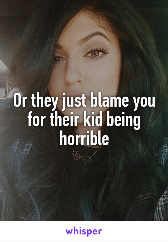 Or they just blame you for their kid being horrible