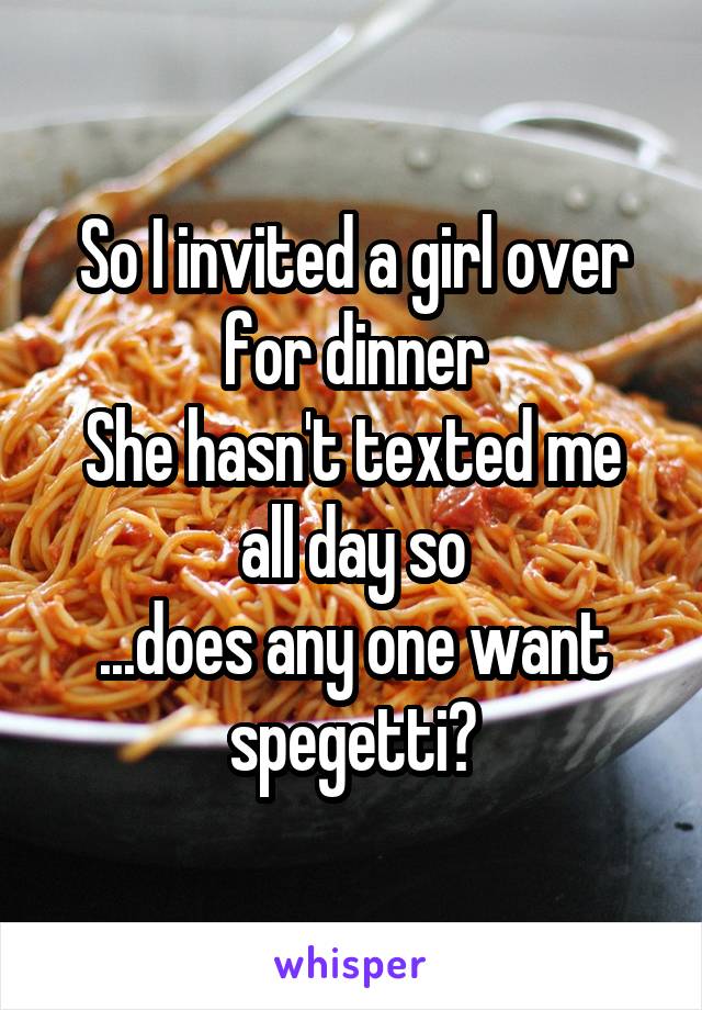 So I invited a girl over for dinner
She hasn't texted me all day so
...does any one want spegetti?