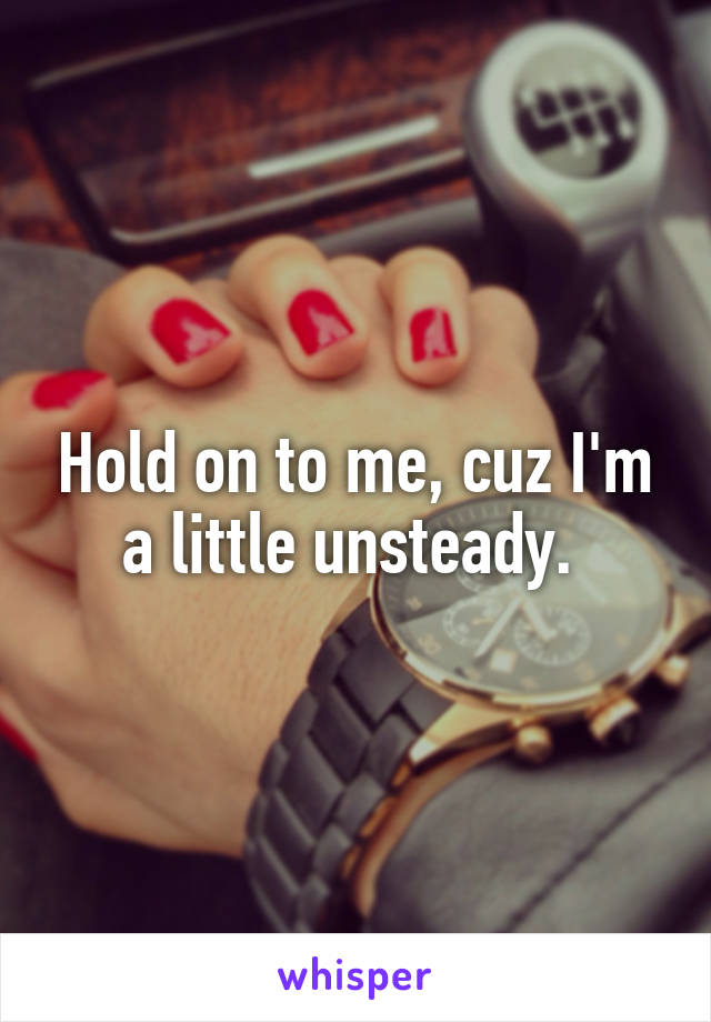 Hold on to me, cuz I'm a little unsteady. 