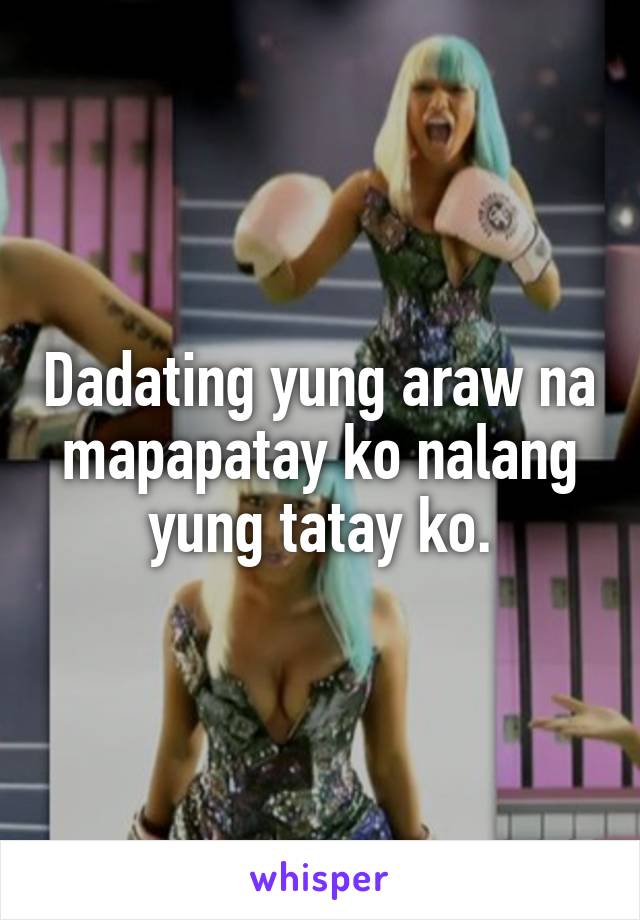 Dadating yung araw na mapapatay ko nalang yung tatay ko.