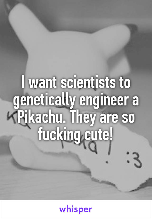 I want scientists to genetically engineer a Pikachu. They are so fucking cute!