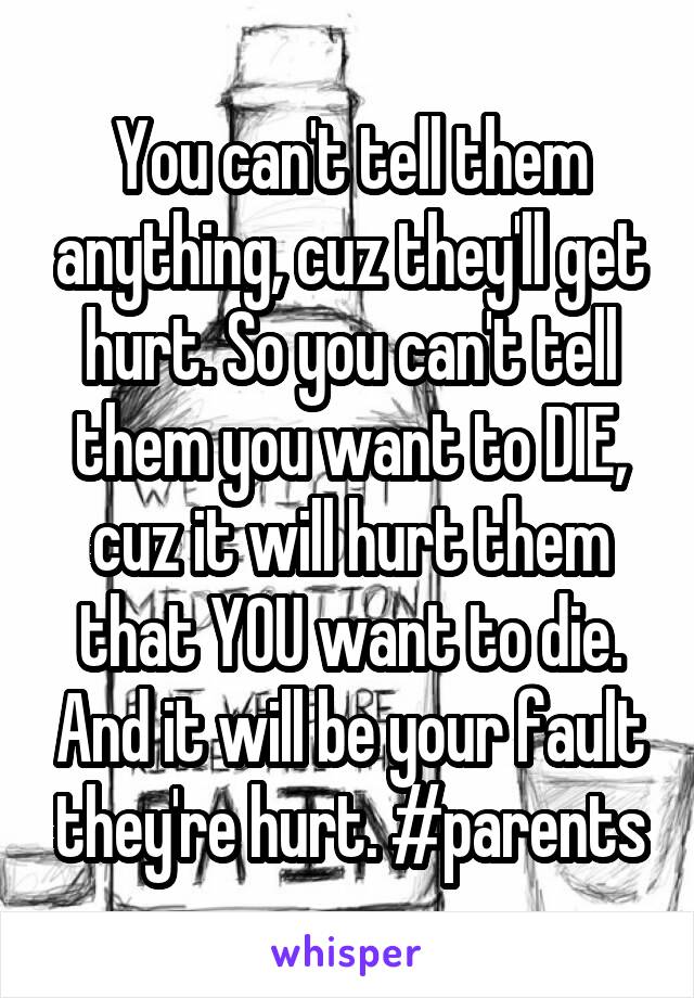 You can't tell them anything, cuz they'll get hurt. So you can't tell them you want to DIE, cuz it will hurt them that YOU want to die. And it will be your fault they're hurt. #parents