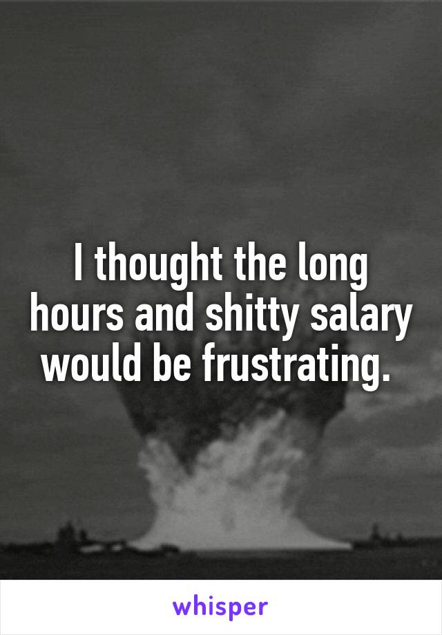 I thought the long hours and shitty salary would be frustrating. 