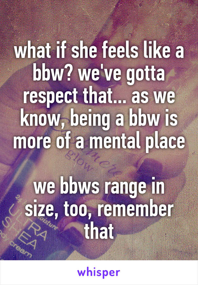 what if she feels like a bbw? we've gotta respect that... as we know, being a bbw is more of a mental place

we bbws range in size, too, remember that