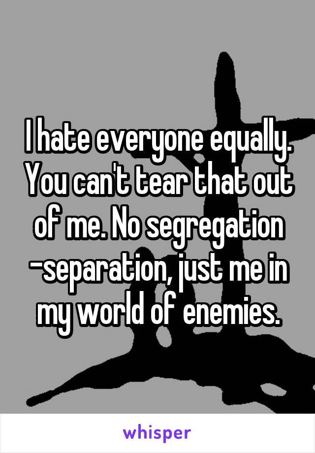 I hate everyone equally. You can't tear that out of me. No segregation -separation, just me in my world of enemies.