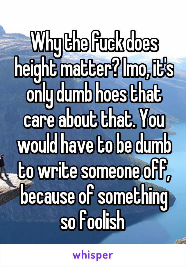 Why the fuck does height matter? Imo, it's only dumb hoes that care about that. You would have to be dumb to write someone off, because of something so foolish 