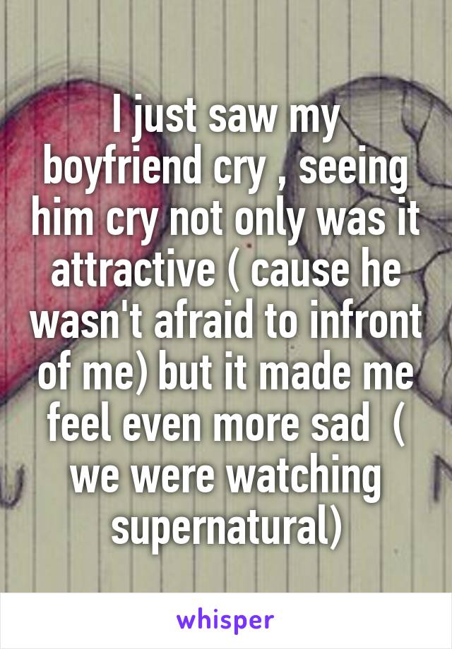 I just saw my boyfriend cry , seeing him cry not only was it attractive ( cause he wasn't afraid to infront of me) but it made me feel even more sad  ( we were watching supernatural)