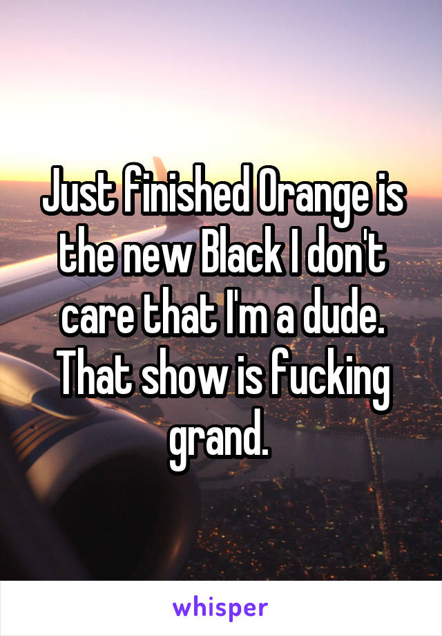 Just finished Orange is the new Black I don't care that I'm a dude. That show is fucking grand. 