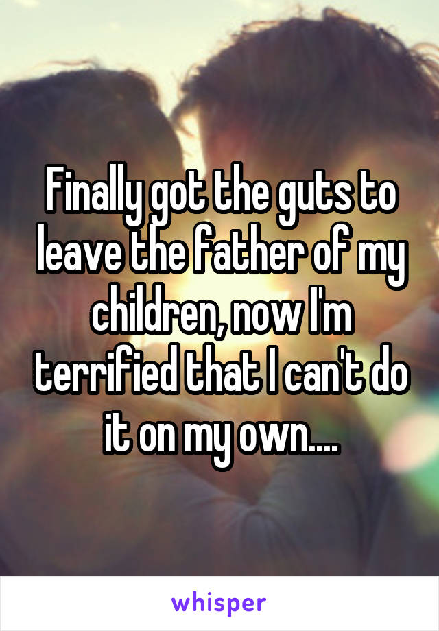 Finally got the guts to leave the father of my children, now I'm terrified that I can't do it on my own....