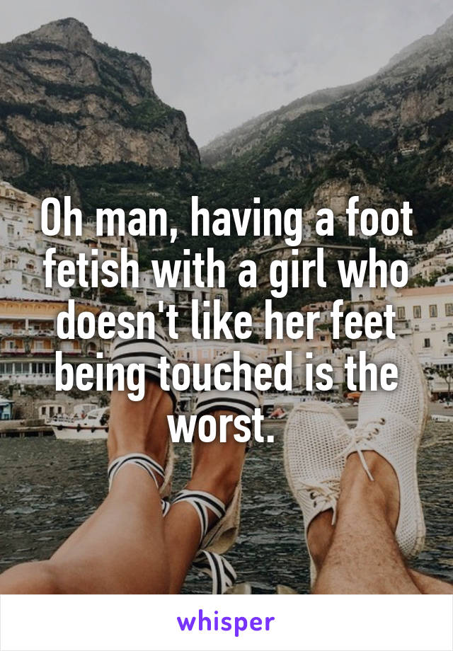 Oh man, having a foot fetish with a girl who doesn't like her feet being touched is the worst. 