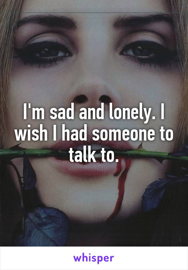 I'm sad and lonely. I wish I had someone to talk to.