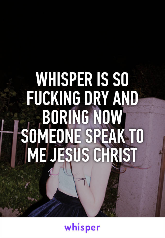 WHISPER IS SO FUCKING DRY AND BORING NOW SOMEONE SPEAK TO ME JESUS CHRIST