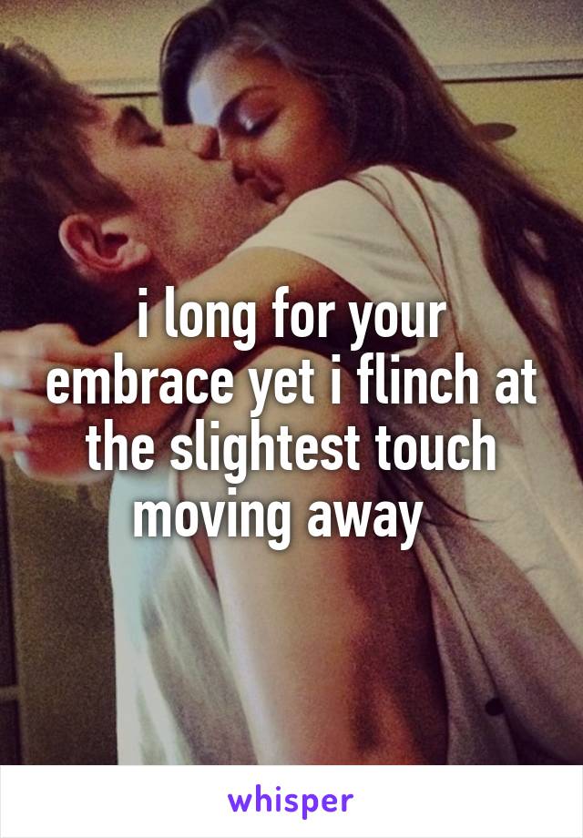 i long for your embrace yet i flinch at the slightest touch moving away  