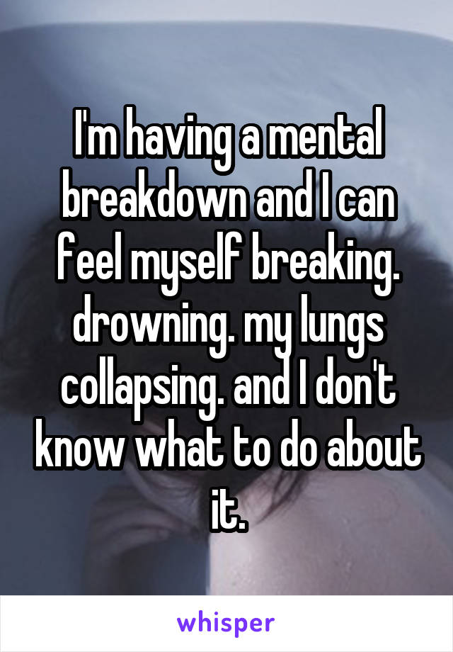 I'm having a mental breakdown and I can feel myself breaking. drowning. my lungs collapsing. and I don't know what to do about it.