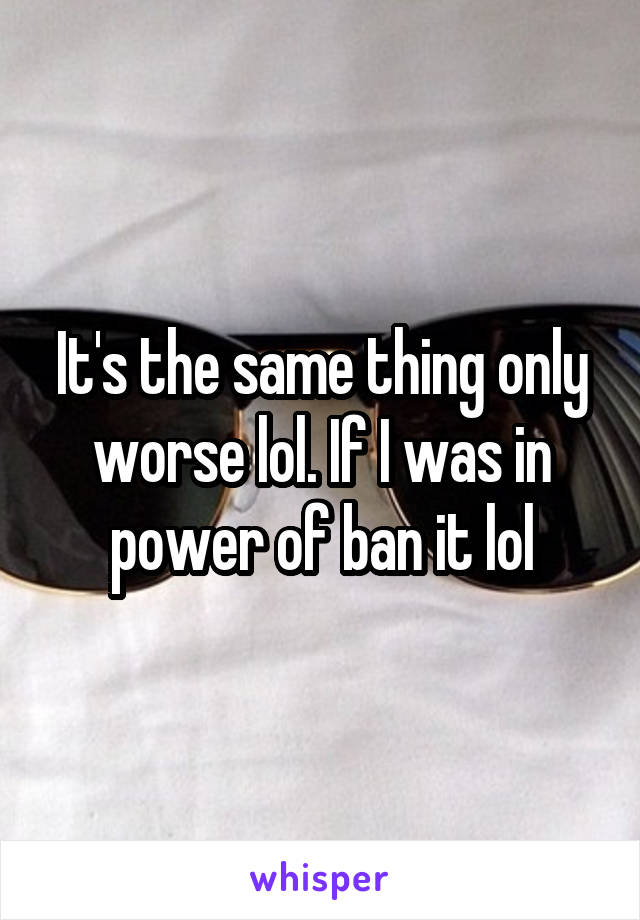 It's the same thing only worse lol. If I was in power of ban it lol