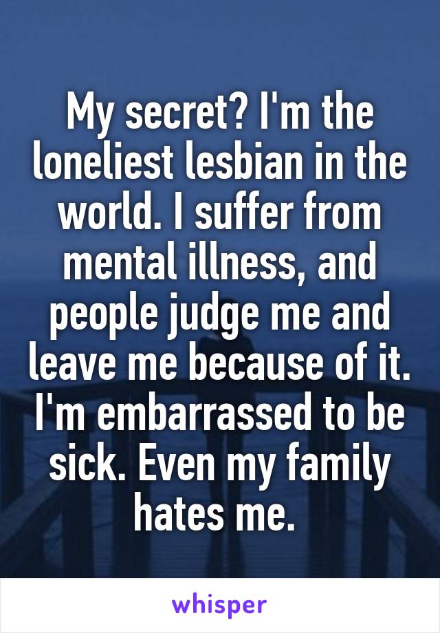 My secret? I'm the loneliest lesbian in the world. I suffer from mental illness, and people judge me and leave me because of it. I'm embarrassed to be sick. Even my family hates me. 