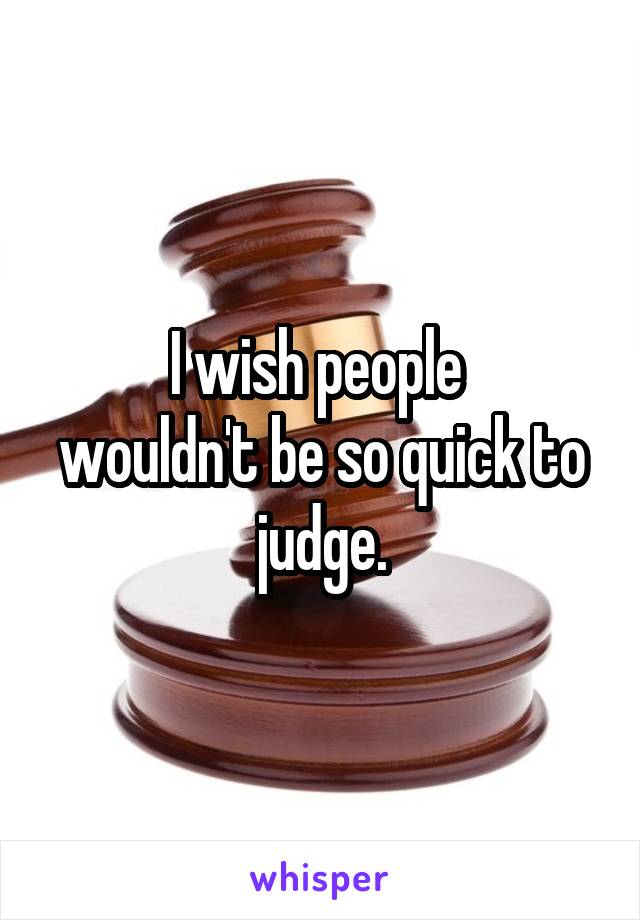 I wish people 
wouldn't be so quick to judge.