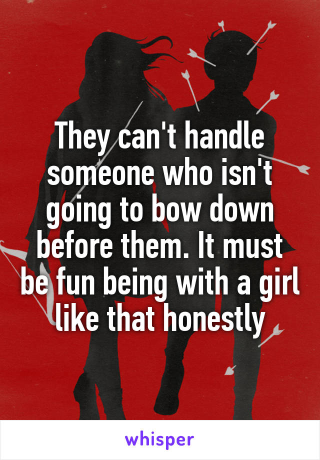 They can't handle someone who isn't going to bow down before them. It must be fun being with a girl like that honestly