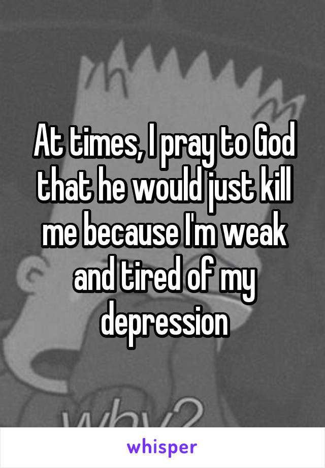 At times, I pray to God that he would just kill me because I'm weak and tired of my depression