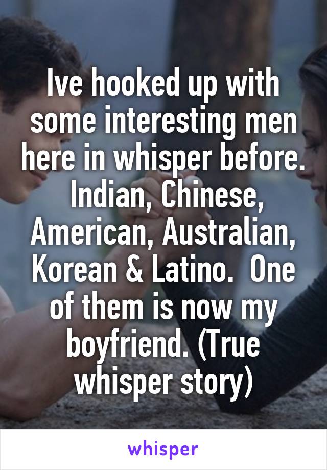 Ive hooked up with some interesting men here in whisper before.  Indian, Chinese, American, Australian, Korean & Latino.  One of them is now my boyfriend. (True whisper story)