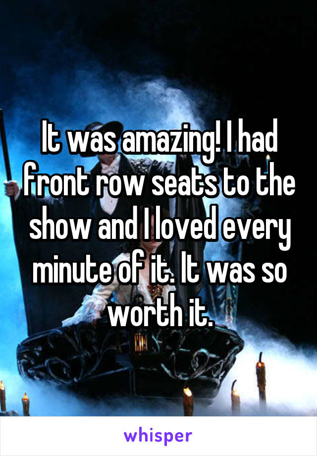 It was amazing! I had front row seats to the show and I loved every minute of it. It was so worth it.