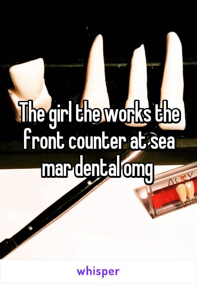 The girl the works the front counter at sea mar dental omg 