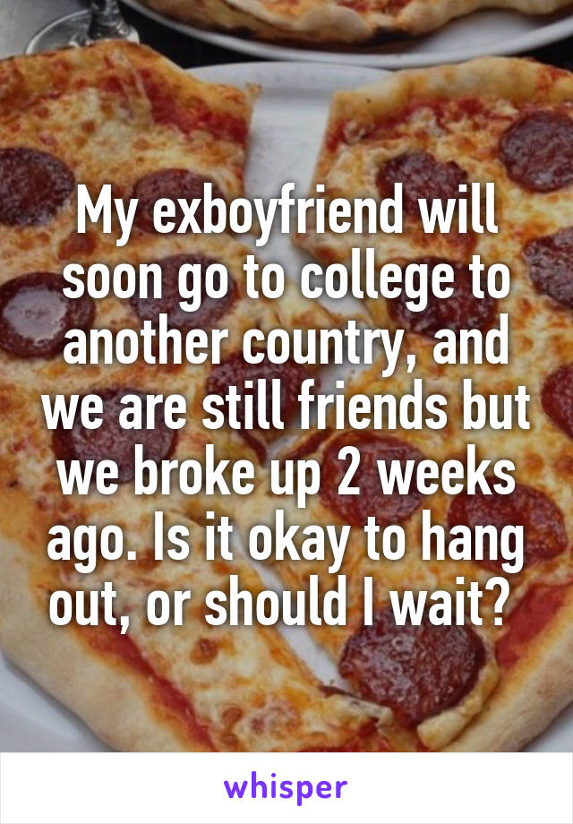 My exboyfriend will soon go to college to another country, and we are still friends but we broke up 2 weeks ago. Is it okay to hang out, or should I wait? 